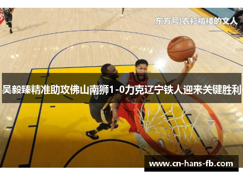 吴毅臻精准助攻佛山南狮1-0力克辽宁铁人迎来关键胜利 吴毅臻精准助攻佛山南狮1-0力克辽宁铁人迎来关键胜利