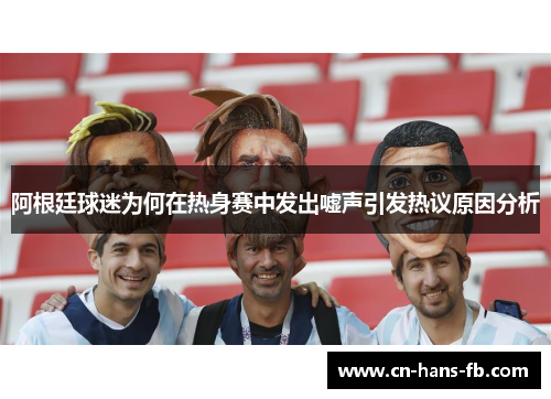 阿根廷球迷为何在热身赛中发出嘘声引发热议原因分析