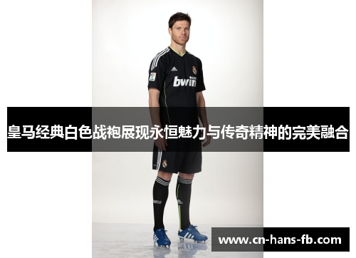 皇马经典白色战袍展现永恒魅力与传奇精神的完美融合