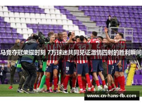 马竞夺冠荣耀时刻 7万球迷共同见证激情四射的胜利瞬间