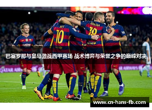 巴塞罗那与皇马激战西甲赛场 战术博弈与荣誉之争的巅峰对决