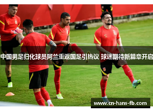中国男足归化球员阿兰重返国足引热议 球迷期待新篇章开启