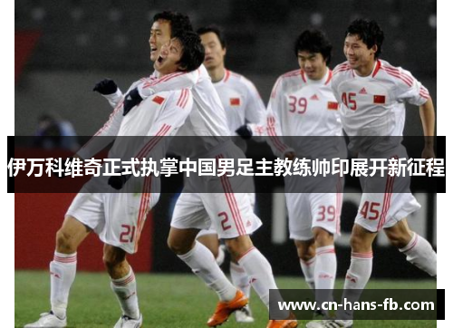 伊万科维奇正式执掌中国男足主教练帅印展开新征程